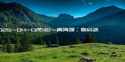 (2025-04-01热点)-青海湖：春启冰融 奏响自然和鸣